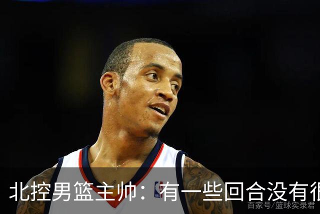 北控男篮主帅：有一些回合没有很好的专注性 上海队抓住惩罚我们