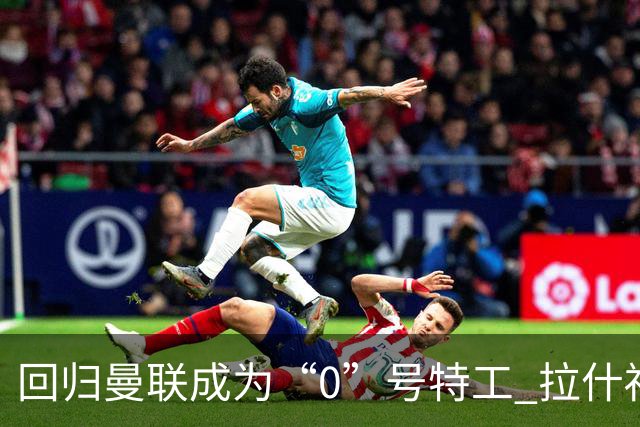 回归曼联成为“0”号特工 拉什福德就是个笑话