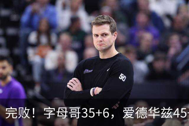 完败！字母哥35+6，爱德华兹45+10，此战看到4个事实：8换2交易很值得