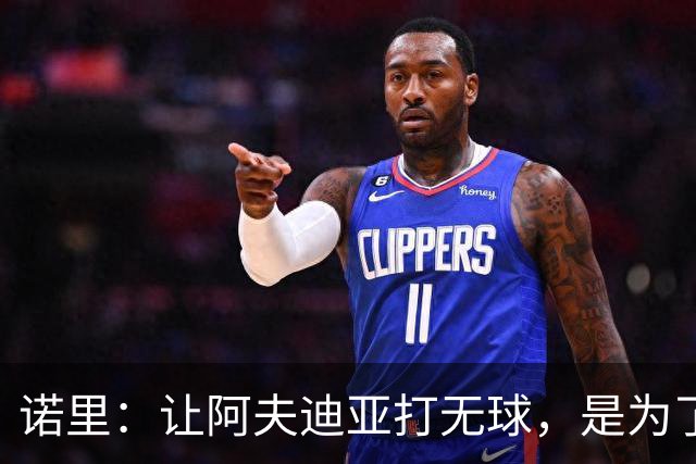诺里：让阿夫迪亚打无球，是为了让他更高效冲击内线