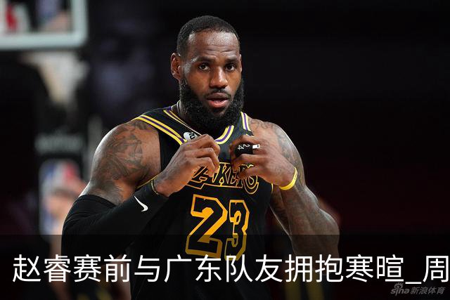 赵睿赛前与广东队友拥抱寒暄 周鹏明确表态即将退役
