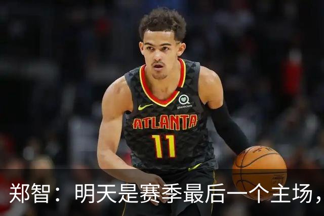 郑智：明天是赛季最后一个主场，对于球迷、球队和自己要有一个好的交代
