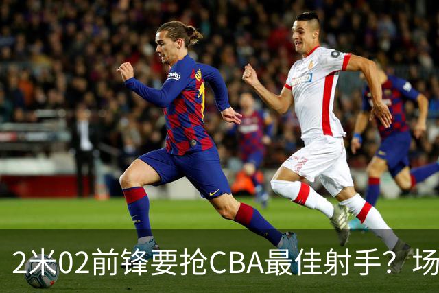 2米02前锋要抢CBA最佳射手？场均得分是上赛季3倍多，三分命中率71.4%