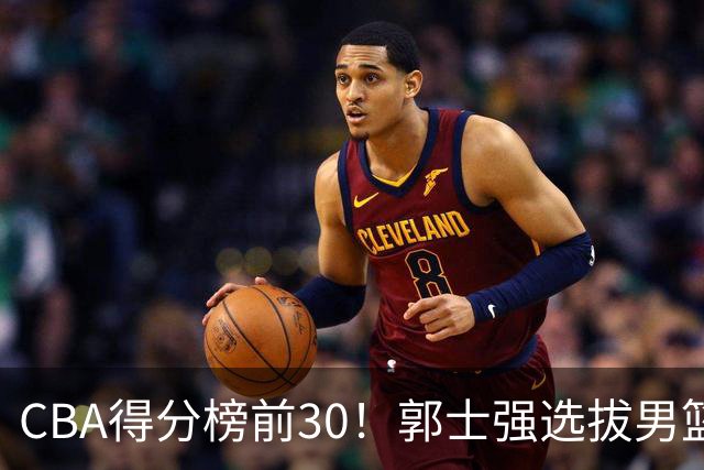 CBA得分榜前30！郭士强选拔男篮国手仅2人！这3人或该带上打世预赛
